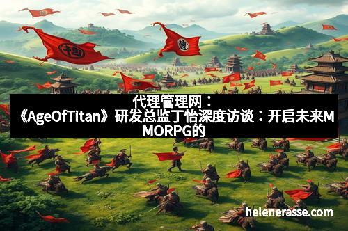 代理管理网：《AgeOfTitan》研发总监丁怡深度访谈：开启未来MMORPG的新纪元